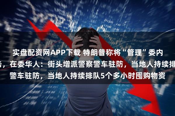 实盘配资网APP下载 特朗普称将“管理”委内瑞拉、不排除二次打击，在委华人：街头增派警察警车驻防，当地人持续排队5个多小时囤购物资
