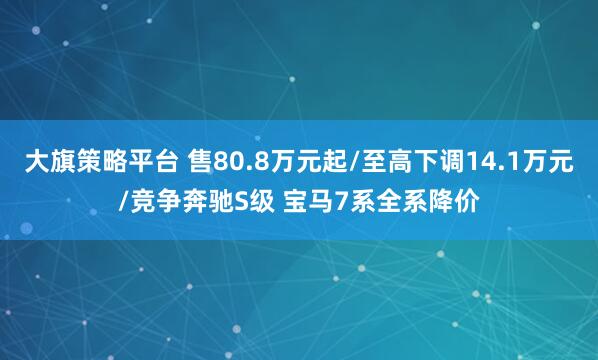 大旗策略平台 售80.8万元起/至高下调14.1万元/竞争奔驰S级 宝马7系全系降价