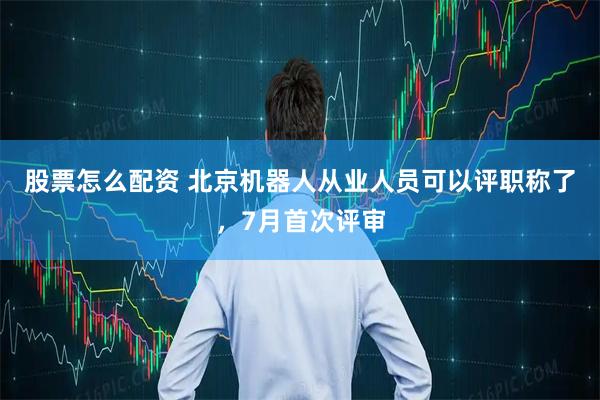 股票怎么配资 北京机器人从业人员可以评职称了，7月首次评审