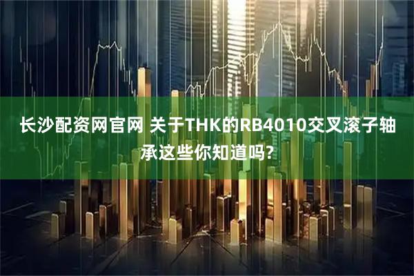 长沙配资网官网 关于THK的RB4010交叉滚子轴承这些你知道吗?