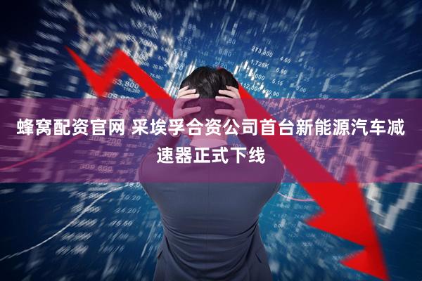 蜂窝配资官网 采埃孚合资公司首台新能源汽车减速器正式下线