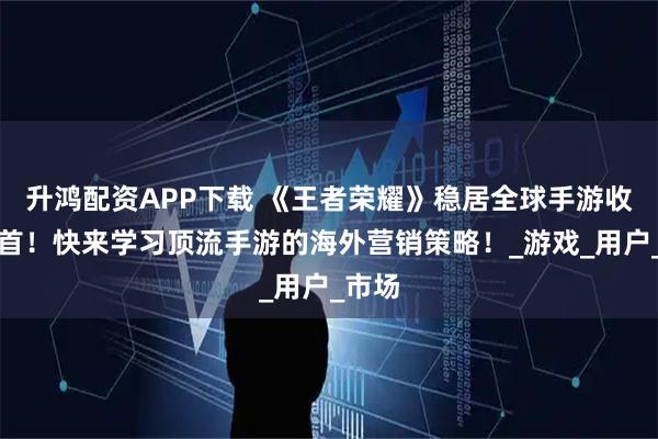 升鸿配资APP下载 《王者荣耀》稳居全球手游收入榜首！快来学习顶流手游的海外营销策略！_游戏_用户_市场