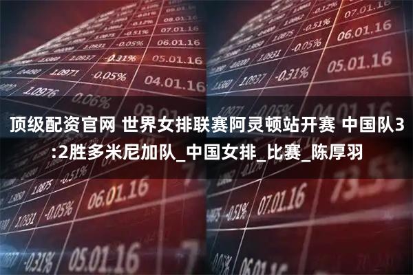 顶级配资官网 世界女排联赛阿灵顿站开赛 中国队3:2胜多米尼加队_中国女排_比赛_陈厚羽