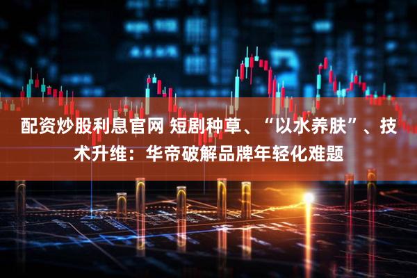 配资炒股利息官网 短剧种草、“以水养肤”、技术升维：华帝破解品牌年轻化难题