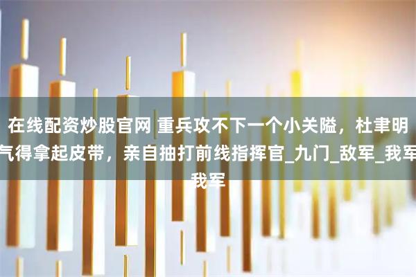 在线配资炒股官网 重兵攻不下一个小关隘，杜聿明气得拿起皮带，亲自抽打前线指挥官_九门_敌军_我军