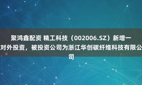 聚鸿鑫配资 精工科技（002006.SZ）新增一起对外投资，被投资公司为浙江华创碳纤维科技有限公司