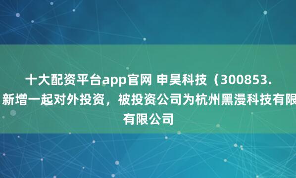 十大配资平台app官网 申昊科技（300853.SZ）新增一起对外投资，被投资公司为杭州黑漫科技有限公司
