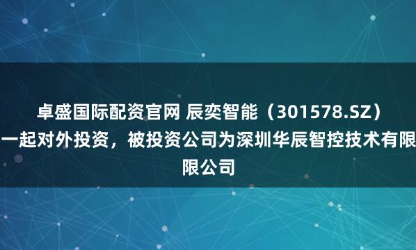 卓盛国际配资官网 辰奕智能（301578.SZ）新增一起对外投资，被投资公司为深圳华辰智控技术有限公司