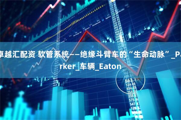 卓越汇配资 软管系统——绝缘斗臂车的“生命动脉”_Parker_车辆_Eaton