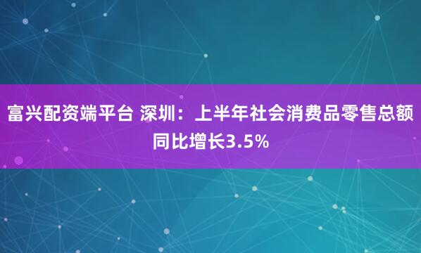 富兴配资端平台 深圳：上半年社会消费品零售总额同比增长3.5%