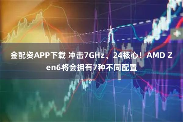 金配资APP下载 冲击7GHz、24核心！AMD Zen6将会拥有7种不同配置