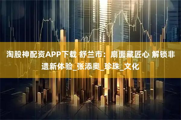 淘股神配资APP下载 舒兰市：扇面藏匠心 解锁非遗新体验_张添奥_珍珠_文化