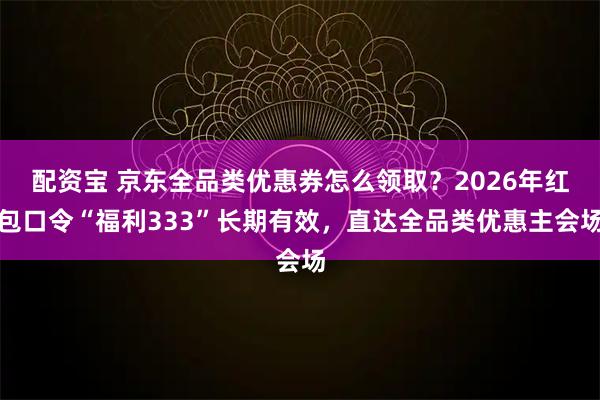 配资宝 京东全品类优惠券怎么领取？2026年红包口令“福利333”长期有效，直达全品类优惠主会场