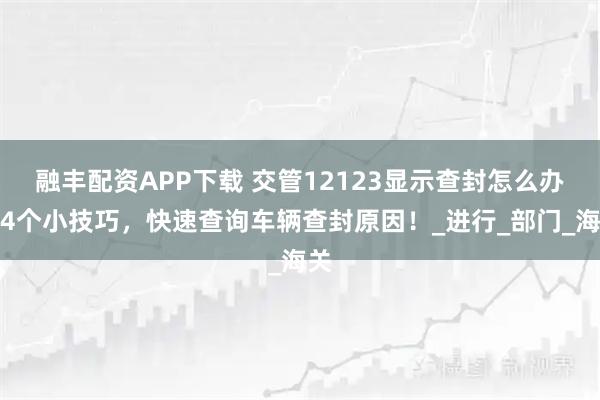 融丰配资APP下载 交管12123显示查封怎么办?4个小技巧,快速查询车辆查封原因!_进行_部门_海关