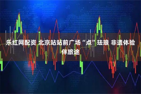 乐红网配资 北京站站前广场“点”珐琅 非遗体验伴旅途