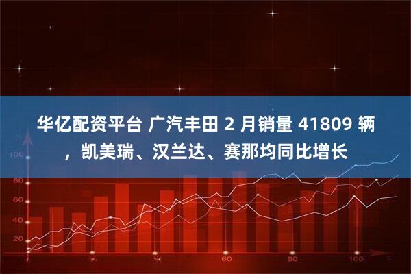 华亿配资平台 广汽丰田 2 月销量 41809 辆,凯美瑞、汉兰达、赛那均同比增长