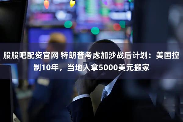 股股吧配资官网 特朗普考虑加沙战后计划:美国控制10年,当地人拿5000美元搬家