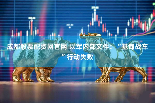 成都股票配资网官网 以军内部文件：“基甸战车”行动失败