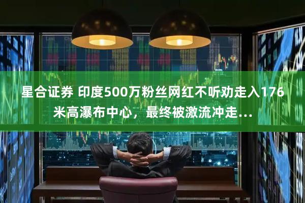 星合证券 印度500万粉丝网红不听劝走入176米高瀑布中心,最终被激流冲走…