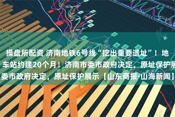 操盘所配资 济南地铁6号线“挖出重要遗址”！地铁不改道，从底下穿过，车站约建20个月！济南市委市政府决定，原址保护展示【山东商报·山海新闻】