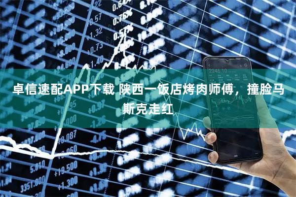 卓信速配APP下载 陕西一饭店烤肉师傅，撞脸马斯克走红